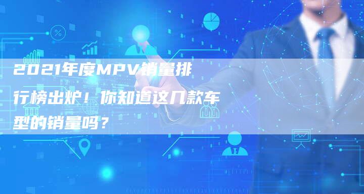 2021年度MPV销量排行榜出炉！你知道这几款车型的销量吗？