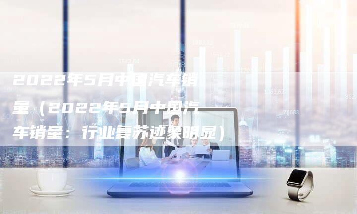 2022年5月中国汽车销量（2022年5月中国汽车销量：行业复苏迹象明显）