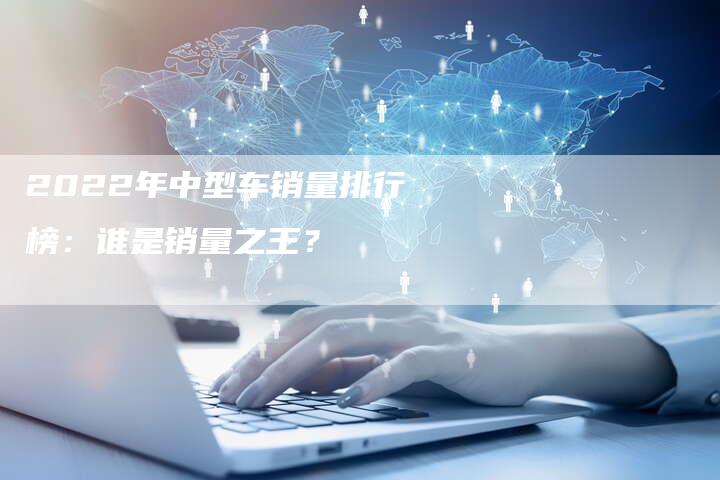 2022年中型车销量排行榜：谁是销量之王？