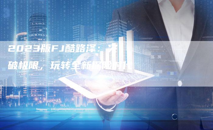 2023版FJ酷路泽：突破极限，玩转全新探险时代