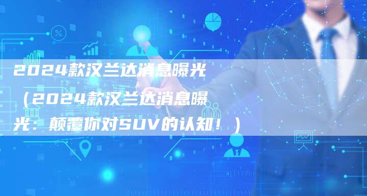 2024款汉兰达消息曝光（2024款汉兰达消息曝光：颠覆你对SUV的认知！）