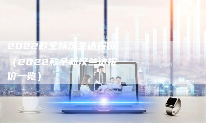 2022款全新汉兰达报价（2022款全新汉兰达报价一览）